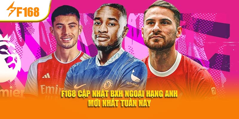 F168 Cập Nhật BXH Ngoại Hạng Anh Mới Nhất Tuần Này